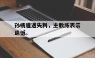 开云中国网站-孙杨遭遇失利，主教练表示遗憾。