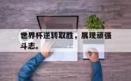 开云中国网站-世界杯逆转取胜，展现顽强斗志。