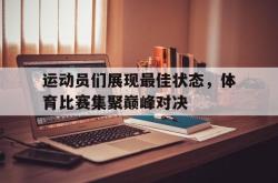 开云在线入口-运动员们展现最佳状态，体育比赛集聚巅峰对决