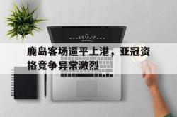 开云中国网站-鹿岛客场逼平上港，亚冠资格竞争异常激烈