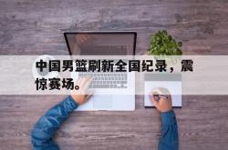 开云中国网站-中国男篮刷新全国纪录，震惊赛场。