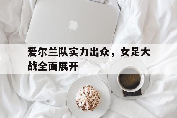 爱尔兰队实力出众，女足大战全面展开