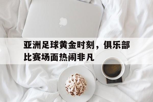 亚洲足球黄金时刻，俱乐部比赛场面热闹非凡